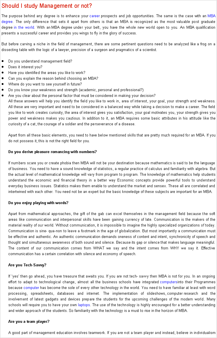 Text Box: Should I study Management or not? The purpose behind any degree is to enhance your career prospects and job opportunities. The same is the case with an MBA degree. The only difference that sets it apart from others is that an MBA is recognized as the most valuable post graduate degree in the world. With an MBA degree under your belt, you have the whole new world open to you. An MBA qualification presents a successful career and provides you wings to fly in the glory of success.But before carving a niche in the field of management, there are some pertinent questions need to be analyzed like a frog on a dissecting table with the logic of a lawyer, precision of a surgeon and pragmatics of a scientist.Do you understand management field?Does it interest you?Have you identified the areas you like to work?Can you explain the reason behind choosing an MBA?Where do you want to see yourself in future?Do you know your weakness and strength (academic, personal and professional?)Are you clear about the personal factor that must be considered in making your decision?All these answers will help you identify the field you like to work in, area of interest, your goal, your strength and weakness. All these are very important and need to be considered in a balanced way while taking a decision to make a career. The field you like to work creates curiosity, the area of interest gives you satisfaction, your goal motivates you, your strength gives you power and weakness makes you cautious. In addition to it, an MBA requires some basic attributes in his attitude like the curiosity of a cat, the courage of a soldier and the perseverance of a disease.Apart from all these basic elements, you need to have below mentioned skills that are pretty much required for an MBA. If you do not possess it, this is not the right field for you.Do you derive pleasure romancing with numbers?If numbers scare you or create phobia then MBA will not be your destination because mathematics is said to be the language of business. You need to have a sound knowledge of statistics, a regular practice of calculus and familiarity with algebra. But the actual level of mathematical knowledge will vary from program to program. The knowledge of mathematics help students understand the economic and financial theory in a better way Economic concepts provide powerful tools to understand everyday business issues. Statistics makes them enable to understand the market and sensex. These all are correlated and intertwined with each other. You need not be an expert but the basic knowledge of these subjects are important for an MBA.Do you enjoy playing with words?Apart from mathematical approaches, the gift of the gab can excel themselves in the management field because the soft areas like communication and interpersonal skills have been gaining currency of late. Communication is the makers of the material reality of our world. Without communication, it is impossible to imagine the highly specialized organizations of today. Communication is sine- qua-non to leave a footmark in the age of globalization. But most importantly a communication must be effective and authentic. An authentic communication demands oneness of content and intent, synchronicity of speech and thought and simultaneous awareness of both sound and silence. Because its gap or silence that makes language meaningful. The content of our communication comes from WHAT we say and the intent comes from WHY we say it. Effective communication has a certain correlation with silence and economy of speech.Are you Tech-Savvy?If yes then go ahead, you have treasure that awaits you. If you are not tech- savvy then MBA is not for you. In an ongoing effort to adapt to technological change, almost all the business schools have integrated computersinto their Programmes because computer has become the sole of every other technology in the world. You need to have familiar at least with word processing, spreadsheets, databases and internet. The implementation of slideshows, computer research and the involvement of latest gadgets and devices prepare the students for the upcoming challenges of the modern world. Many schools will require you to have your own laptops. The use of the technology is highly encouraged for a better understanding and wider approach of the students. So familiarity with the technology is a must to rise in the horizon of MBA.Are you a team player?A good part of management education involves teamwork. If you are not a team player and instead, believe in individualism 