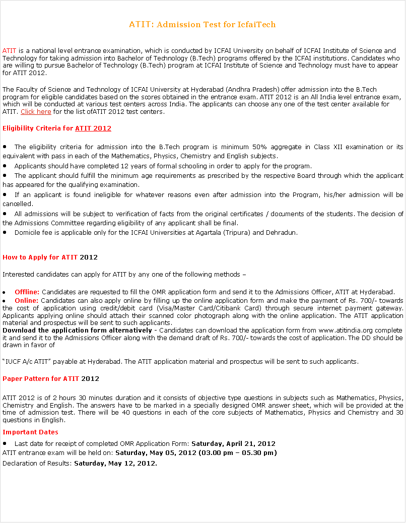 Text Box: ATIT: Admission Test for IcfaiTech ATIT is a national level entrance examination, which is conducted by ICFAI University on behalf of ICFAI Institute of Science and Technology for taking admission into Bachelor of Technology (B.Tech) programs offered by the ICFAI institutions. Candidates who are willing to pursue Bachelor of Technology (B.Tech) program at ICFAI Institute of Science and Technology must have to appear for ATIT 2012.The Faculty of Science and Technology of ICFAI University at Hyderabad (Andhra Pradesh) offer admission into the B.Tech program for eligible candidates based on the scores obtained in the entrance exam. ATIT 2012 is an All India level entrance exam, which will be conducted at various test centers across India. The applicants can choose any one of the test center available for ATIT. Click here for the list ofATIT 2012 test centers.Eligibility Criteria for ATIT 2012The eligibility criteria for admission into the B.Tech program is minimum 50% aggregate in Class XII examination or its equivalent with pass in each of the Mathematics, Physics, Chemistry and English subjects.Applicants should have completed 12 years of formal schooling in order to apply for the program.The applicant should fulfill the minimum age requirements as prescribed by the respective Board through which the applicant has appeared for the qualifying examination.If an applicant is found ineligible for whatever reasons even after admission into the Program, his/her admission will be cancelled.All admissions will be subject to verification of facts from the original certificates / documents of the students. The decision of the Admissions Committee regarding eligibility of any applicant shall be final.Domicile fee is applicable only for the ICFAI Universities at Agartala (Tripura) and Dehradun.How to Apply for ATIT 2012Interested candidates can apply for ATIT by any one of the following methods Offline: Candidates are requested to fill the OMR application form and send it to the Admissions Officer, ATIT at Hyderabad.Online: Candidates can also apply online by filling up the online application form and make the payment of Rs. 700/- towards the cost of application using credit/debit card (Visa/Master Card/Citibank Card) through secure internet payment gateway. Applicants applying online should attach their scanned color photograph along with the online application. The ATIT application material and prospectus will be sent to such applicants.Download the application form alternatively - Candidates can download the application form from www.atitindia.org complete it and send it to the Admissions Officer along with the demand draft of Rs. 700/- towards the cost of application. The DD should be drawn in favor of IUCF A/c ATIT payable at Hyderabad. The ATIT application material and prospectus will be sent to such applicants.Paper Pattern for ATIT 2012ATIT 2012 is of 2 hours 30 minutes duration and it consists of objective type questions in subjects such as Mathematics, Physics, Chemistry and English. The answers have to be marked in a specially designed OMR answer sheet, which will be provided at the time of admission test. There will be 40 questions in each of the core subjects of Mathematics, Physics and Chemistry and 30 questions in English.Important DatesLast date for receipt of completed OMR Application Form: Saturday, April 21, 2012ATIT entrance exam will be held on: Saturday, May 05, 2012 (03.00 pm  05.30 pm)Declaration of Results: Saturday, May 12, 2012.